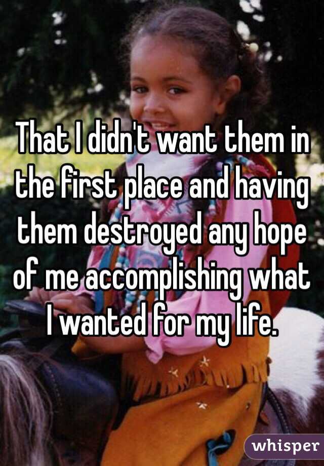 That I didn't want them in the first place and having them destroyed any hope of me accomplishing what I wanted for my life.