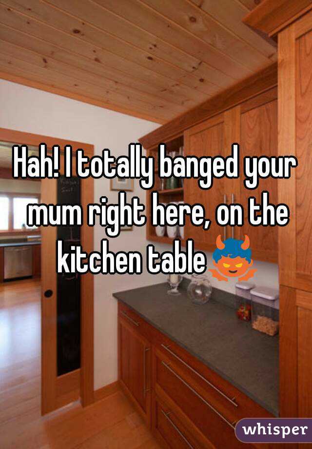 Hah! I totally banged your mum right here, on the kitchen table👿