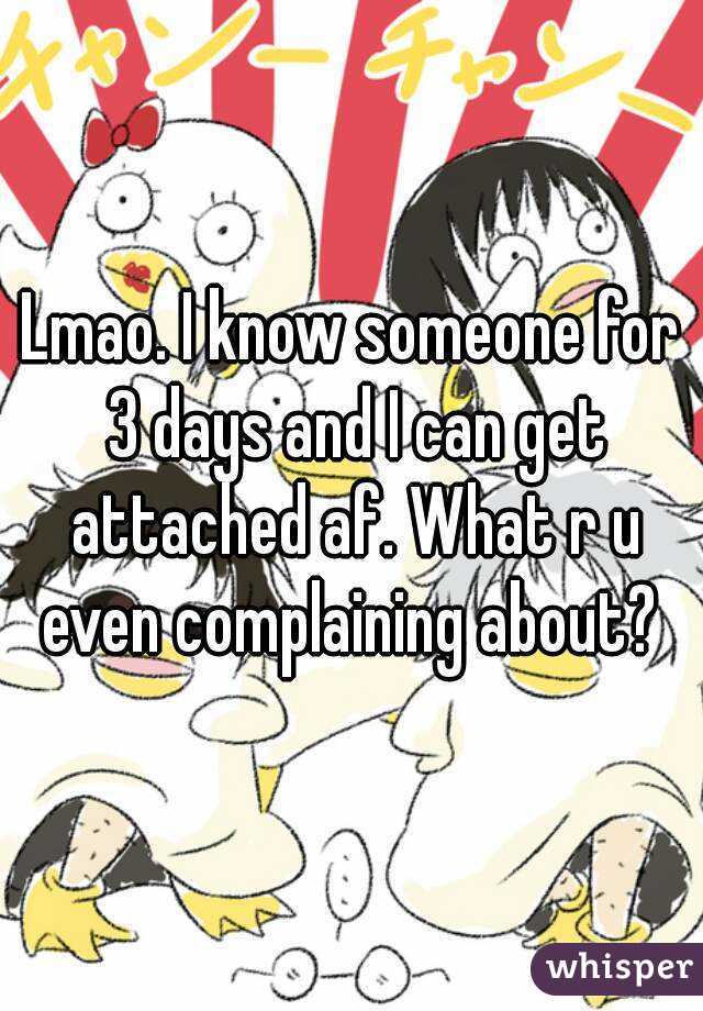 Lmao. I know someone for 3 days and I can get attached af. What r u even complaining about? 