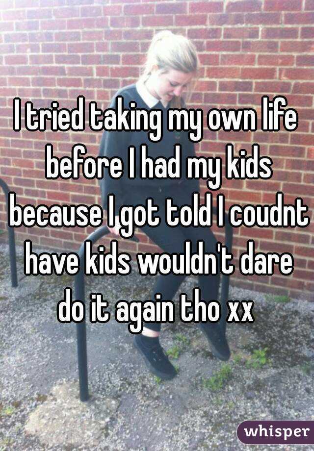 I tried taking my own life before I had my kids because I got told I coudnt have kids wouldn't dare do it again tho xx 