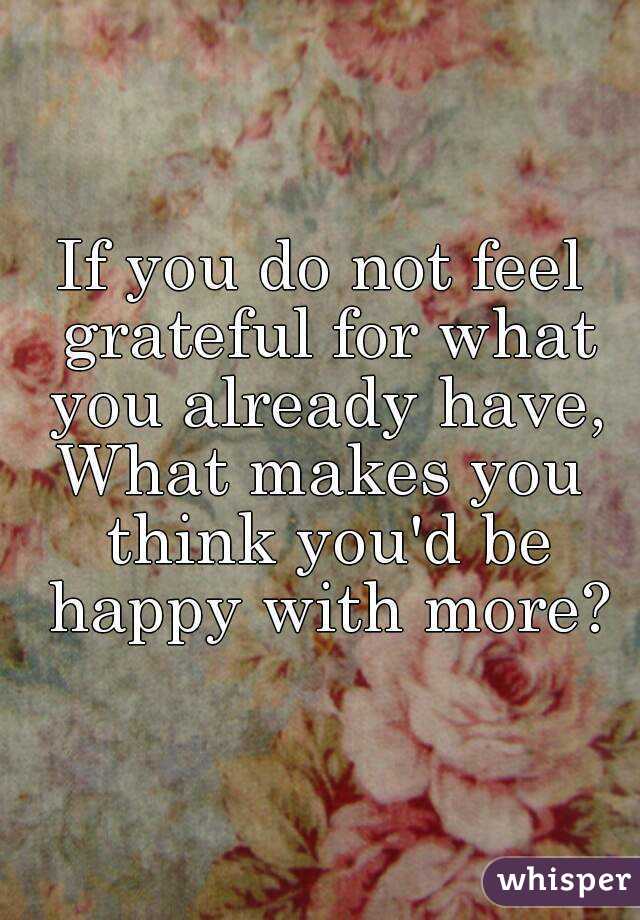 If you do not feel grateful for what you already have,
What makes you think you'd be happy with more?
