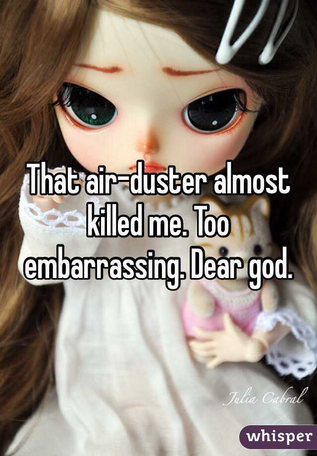 That air-duster almost killed me. Too embarrassing. Dear god. 