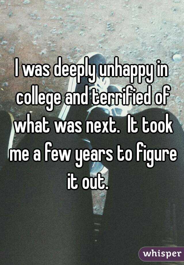 I was deeply unhappy in college and terrified of what was next.  It took me a few years to figure it out.   