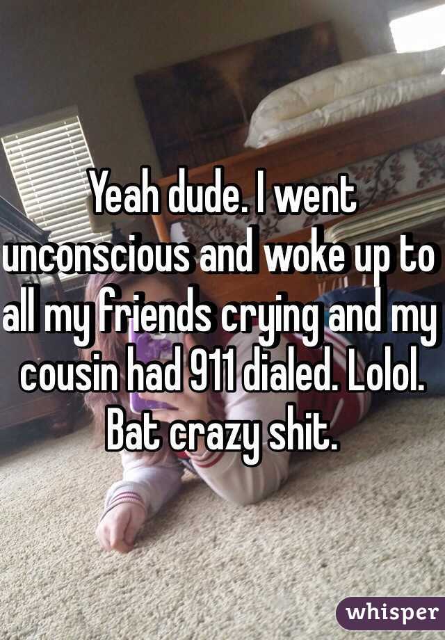 Yeah dude. I went unconscious and woke up to all my friends crying and my cousin had 911 dialed. Lolol. Bat crazy shit. 