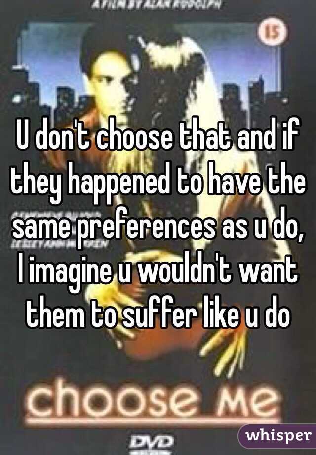 U don't choose that and if they happened to have the same preferences as u do, I imagine u wouldn't want them to suffer like u do