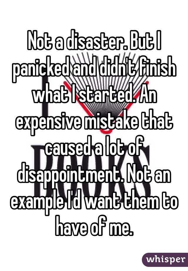 Not a disaster. But I panicked and didn't finish what I started. An expensive mistake that caused a lot of disappointment. Not an example I'd want them to have of me.