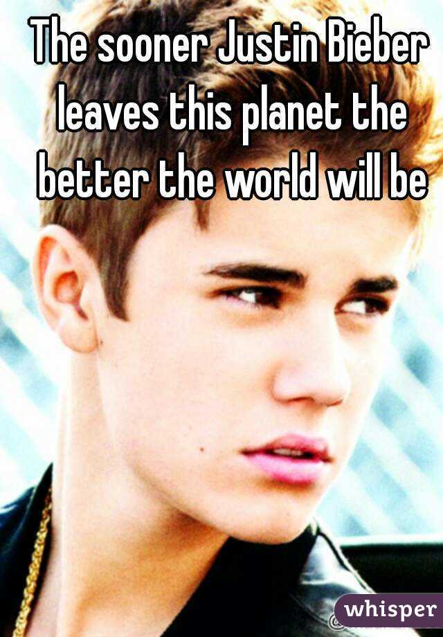 The sooner Justin Bieber leaves this planet the better the world will be
