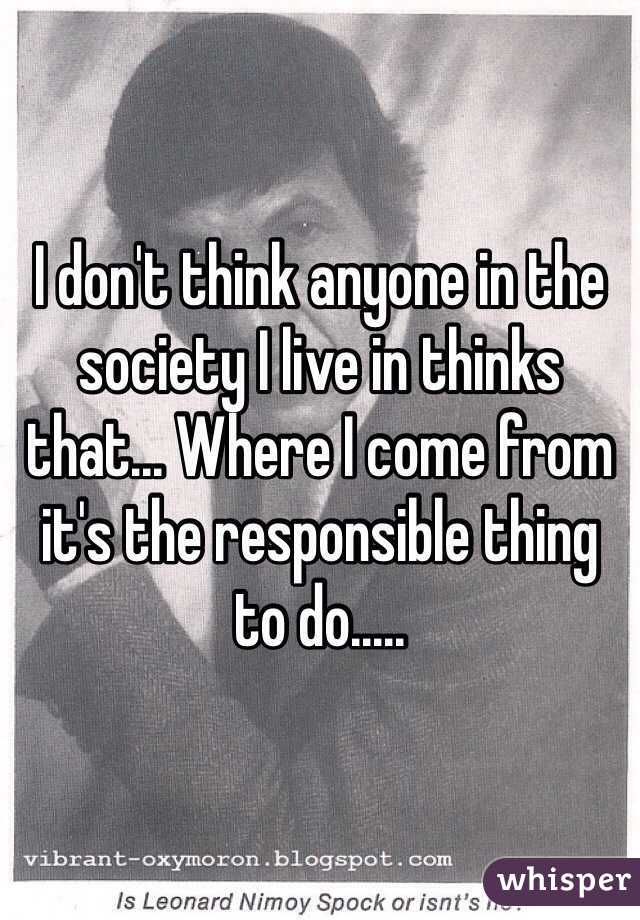 I don't think anyone in the society I live in thinks that... Where I come from it's the responsible thing to do..... 