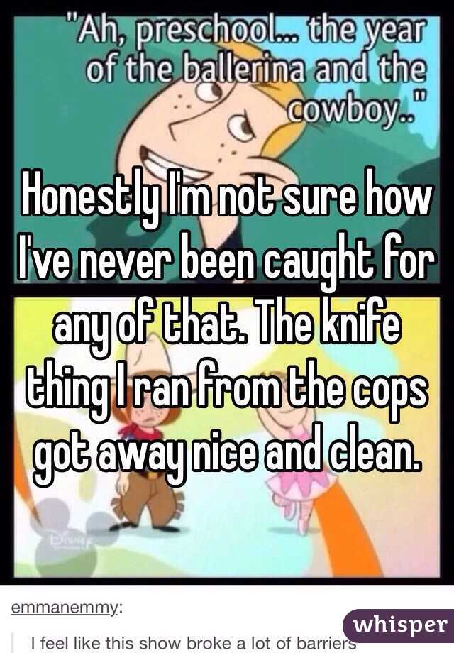 Honestly I'm not sure how I've never been caught for any of that. The knife thing I ran from the cops got away nice and clean. 