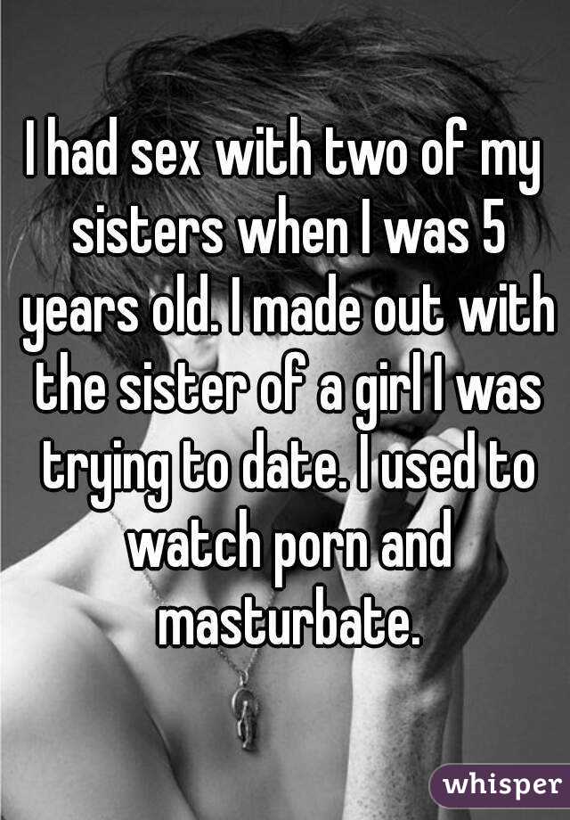 I had sex with two of my sisters when I was 5 years old. I made out with the sister of a girl I was trying to date. I used to watch porn and masturbate.