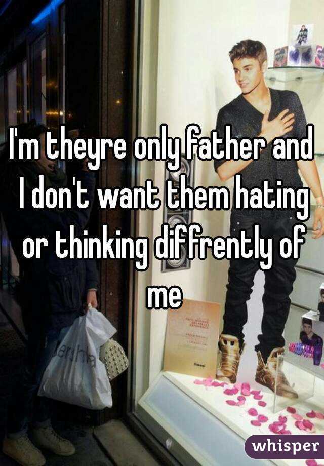 I'm theyre only father and I don't want them hating or thinking diffrently of me