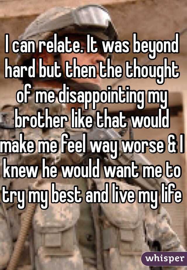 I can relate. It was beyond hard but then the thought of me disappointing my brother like that would make me feel way worse & I knew he would want me to try my best and live my life 