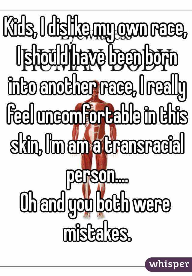 Kids, I dislike my own race, I should have been born into another race, I really feel uncomfortable in this skin, I'm am a transracial person....
Oh and you both were mistakes.