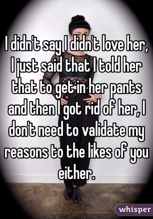 I didn't say I didn't love her, I just said that I told her that to get in her pants and then I got rid of her, I don't need to validate my reasons to the likes of you either. 