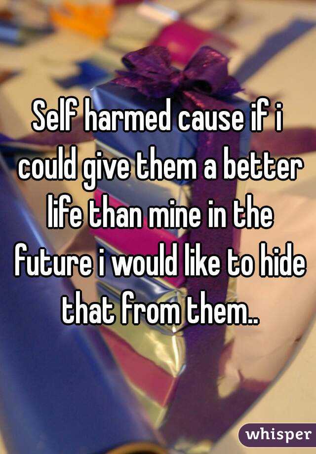 Self harmed cause if i could give them a better life than mine in the future i would like to hide that from them..