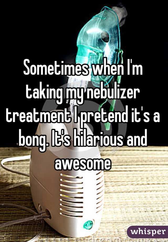 Sometimes when I'm taking my nebulizer treatment I pretend it's a bong. It's hilarious and awesome 