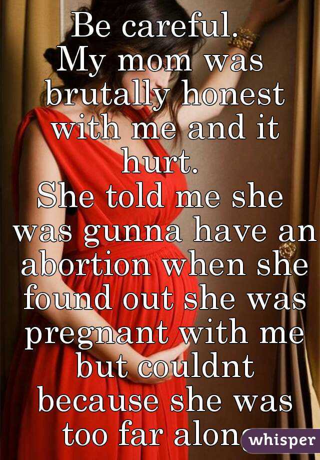 Be careful. 
My mom was brutally honest with me and it hurt. 
She told me she was gunna have an abortion when she found out she was pregnant with me but couldnt because she was too far along.