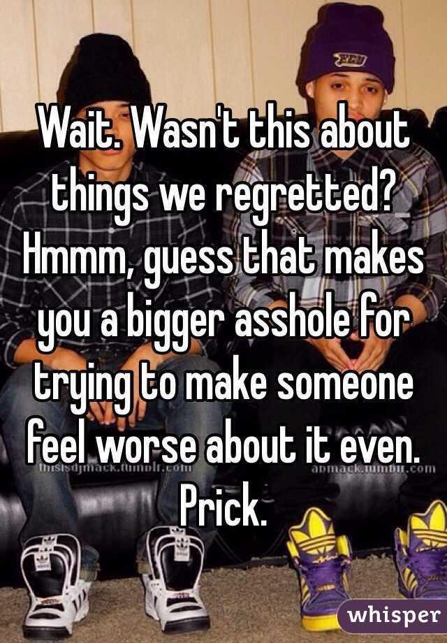 Wait. Wasn't this about things we regretted? Hmmm, guess that makes you a bigger asshole for trying to make someone feel worse about it even. Prick. 