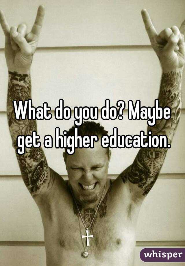 What do you do? Maybe get a higher education.