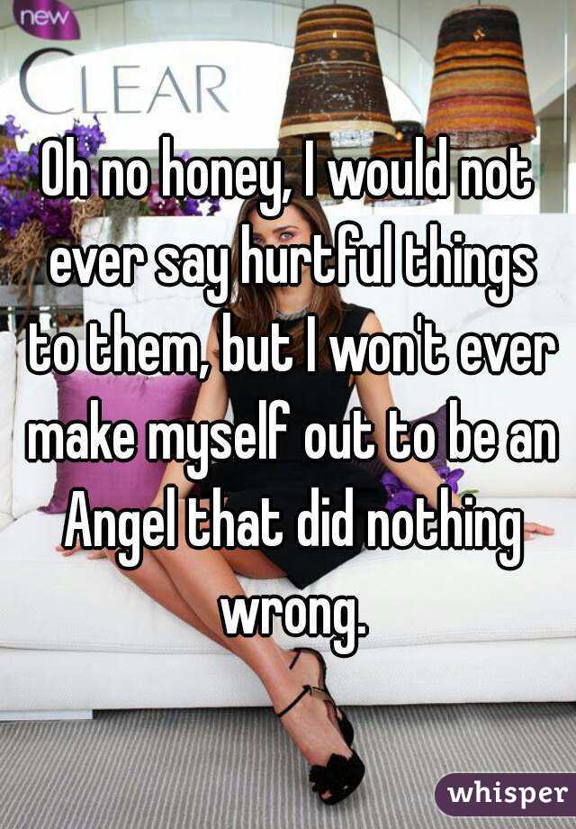 Oh no honey, I would not ever say hurtful things to them, but I won't ever make myself out to be an Angel that did nothing wrong.