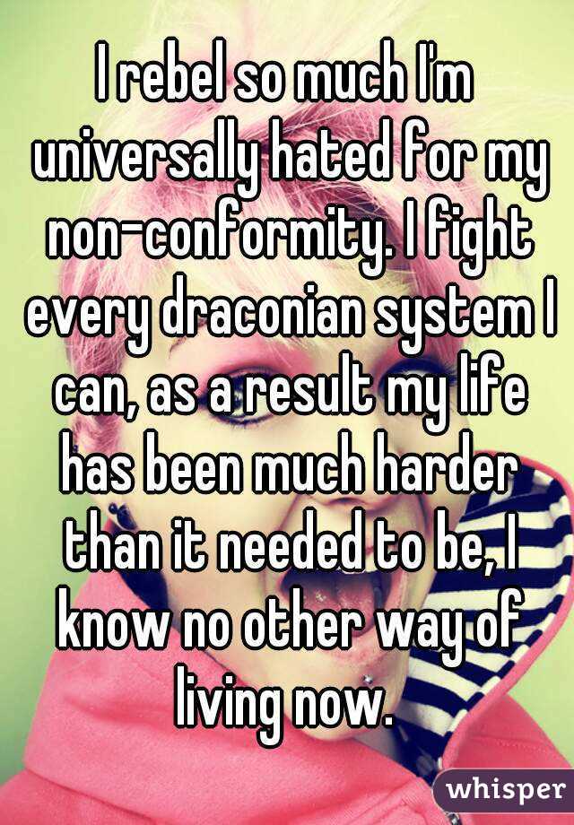 I rebel so much I'm universally hated for my non-conformity. I fight every draconian system I can, as a result my life has been much harder than it needed to be, I know no other way of living now. 