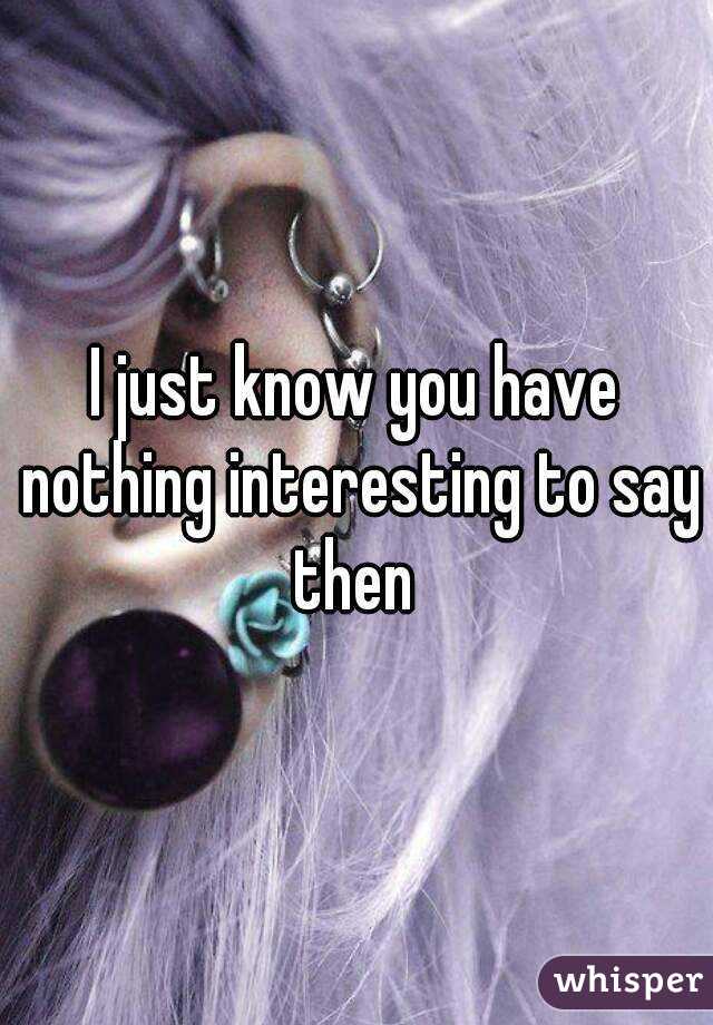 I just know you have nothing interesting to say then 