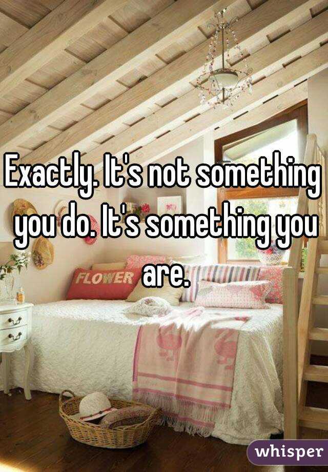 Exactly. It's not something you do. It's something you are.