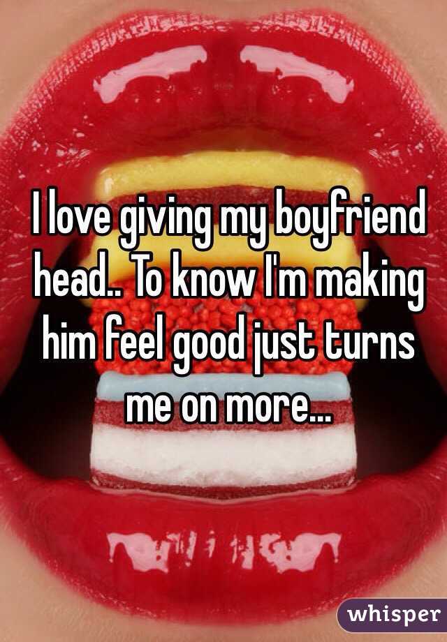 I love giving my boyfriend head.. To know I'm making him feel good just turns me on more... 