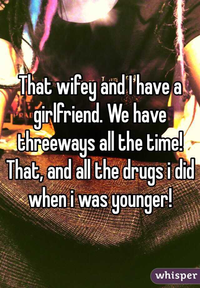 That wifey and I have a girlfriend. We have threeways all the time!  That, and all the drugs i did when i was younger!