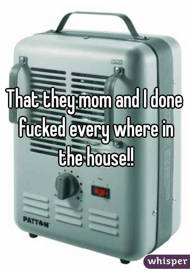 That they mom and I done fucked every where in the house!!