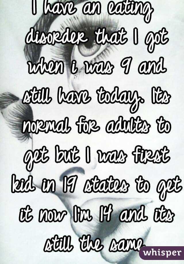 I have an eating disorder that I got when i was 9 and still have today. Its normal for adults to get but I was first kid in 19 states to get it now I'm 14 and its still the same.