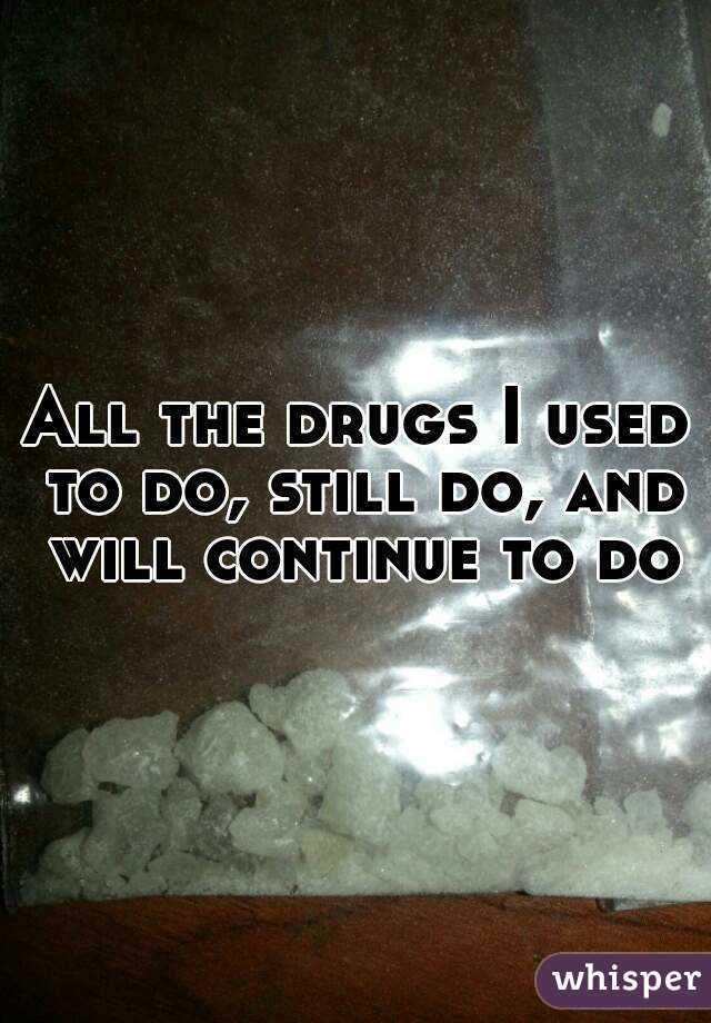 All the drugs I used to do, still do, and will continue to do