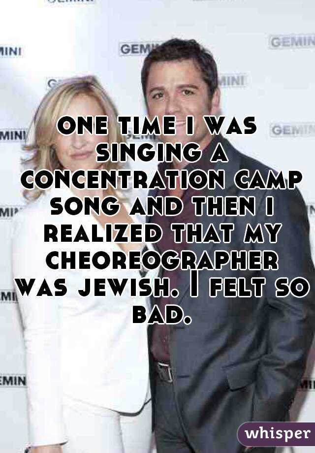 one time i was singing a concentration camp song and then i realized that my cheoreographer was jewish. I felt so bad.