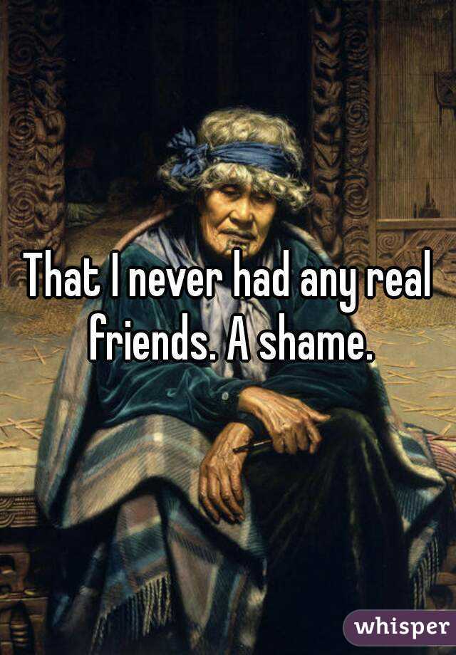 That I never had any real friends. A shame.