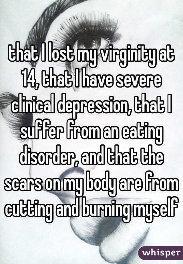 that I lost my virginity at 14, that I have severe clinical depression, that I suffer from an eating disorder, and that the scars on my body are from cutting and burning myself