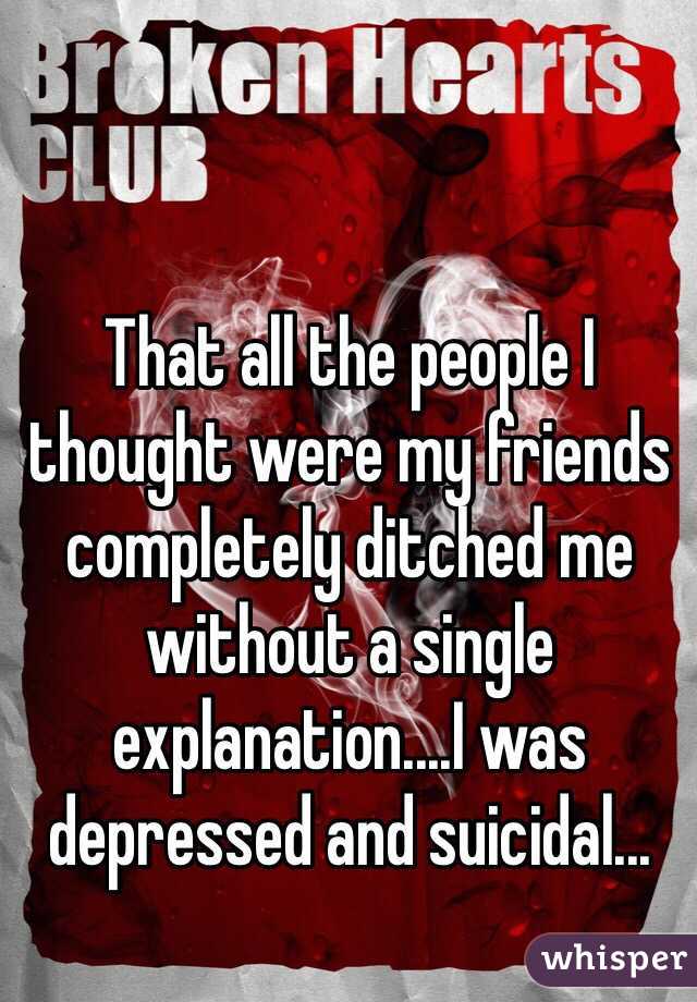 That all the people I thought were my friends completely ditched me without a single explanation....I was depressed and suicidal...