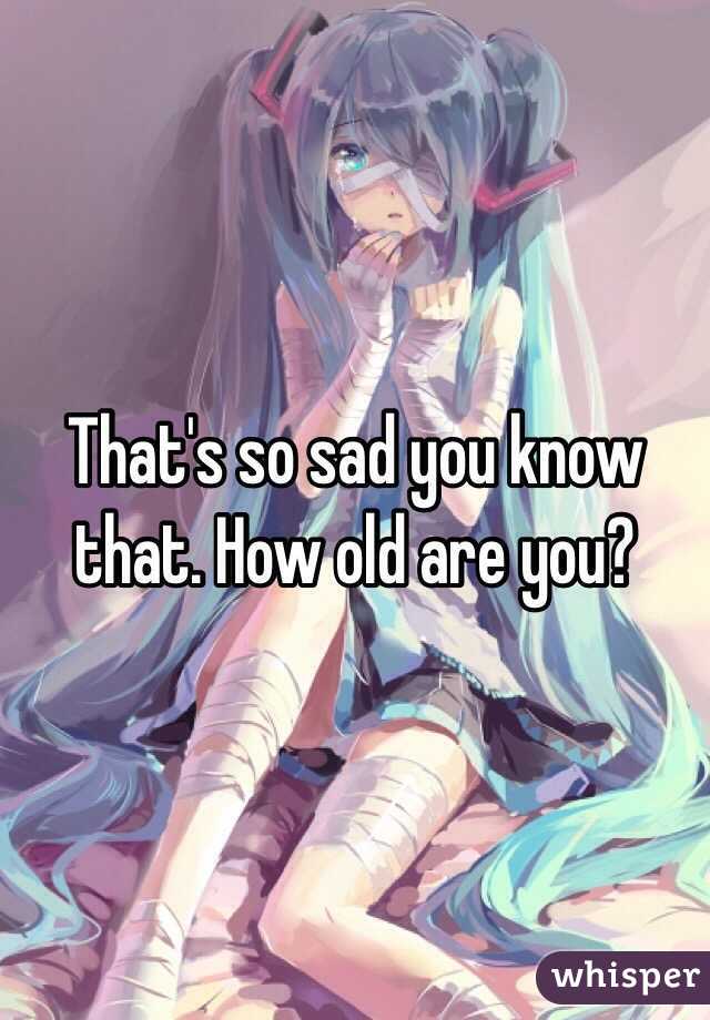 That's so sad you know that. How old are you? 