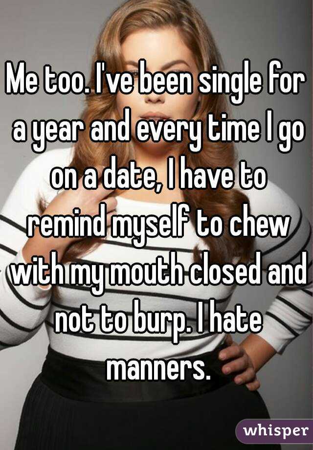 Me too. I've been single for a year and every time I go on a date, I have to remind myself to chew with my mouth closed and not to burp. I hate manners.