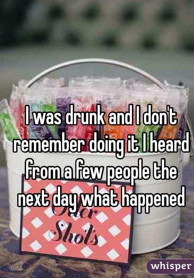 I was drunk and I don't remember doing it I heard from a few people the next day what happened