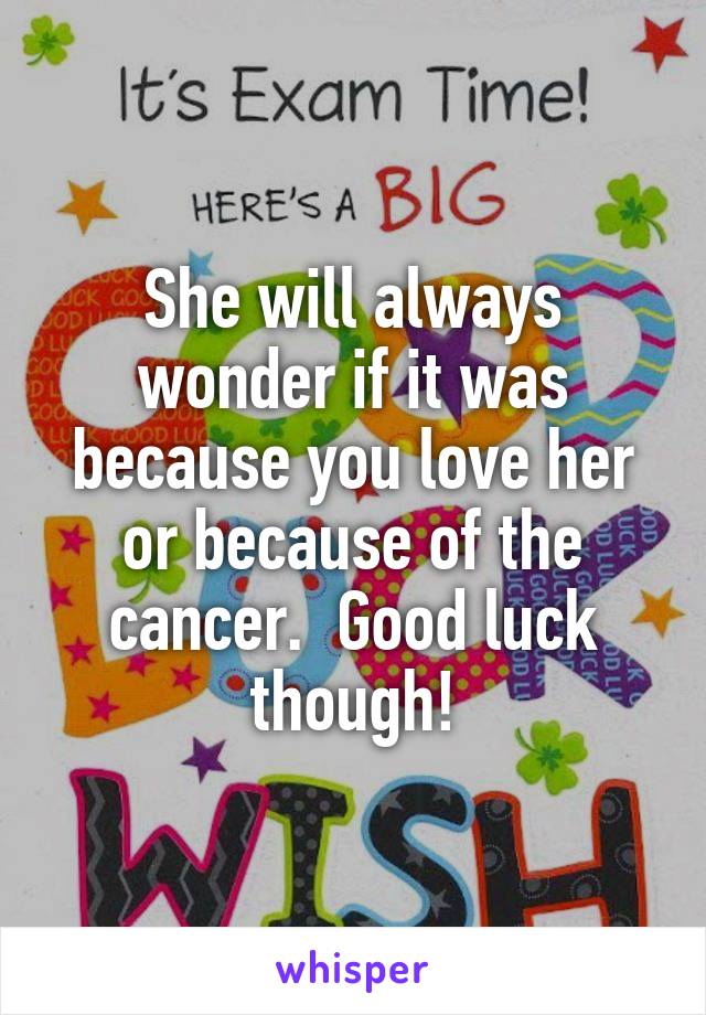 She will always wonder if it was because you love her or because of the cancer.  Good luck though!