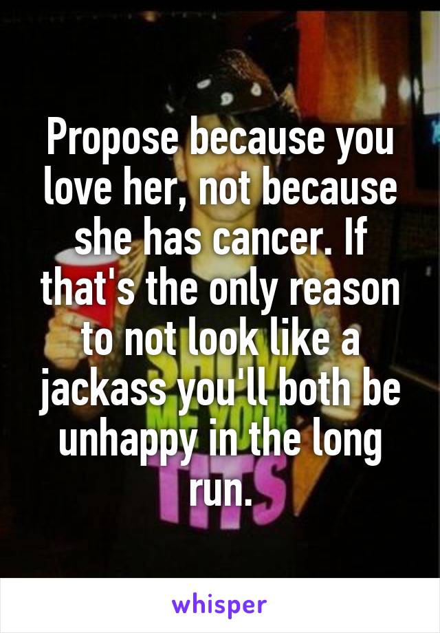 Propose because you love her, not because she has cancer. If that's the only reason to not look like a jackass you'll both be unhappy in the long run.