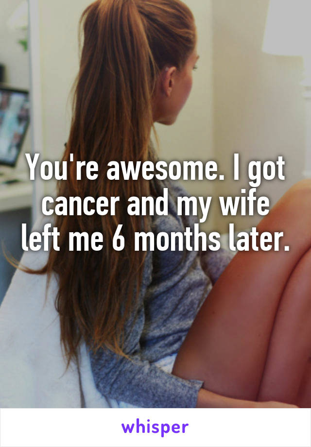 You're awesome. I got cancer and my wife left me 6 months later. 