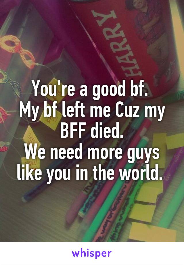 You're a good bf. 
My bf left me Cuz my BFF died.
We need more guys like you in the world. 