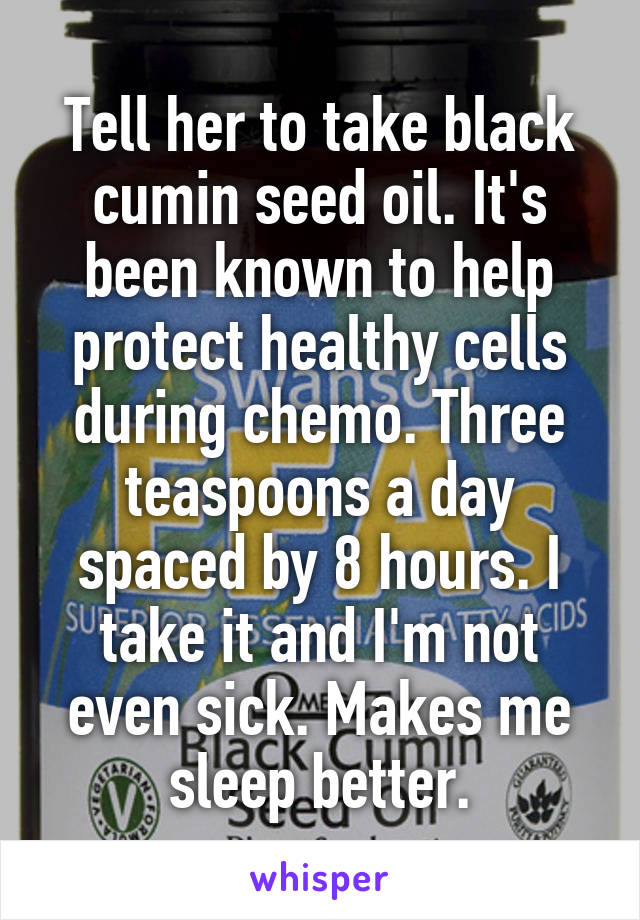 Tell her to take black cumin seed oil. It's been known to help protect healthy cells during chemo. Three teaspoons a day spaced by 8 hours. I take it and I'm not even sick. Makes me sleep better.