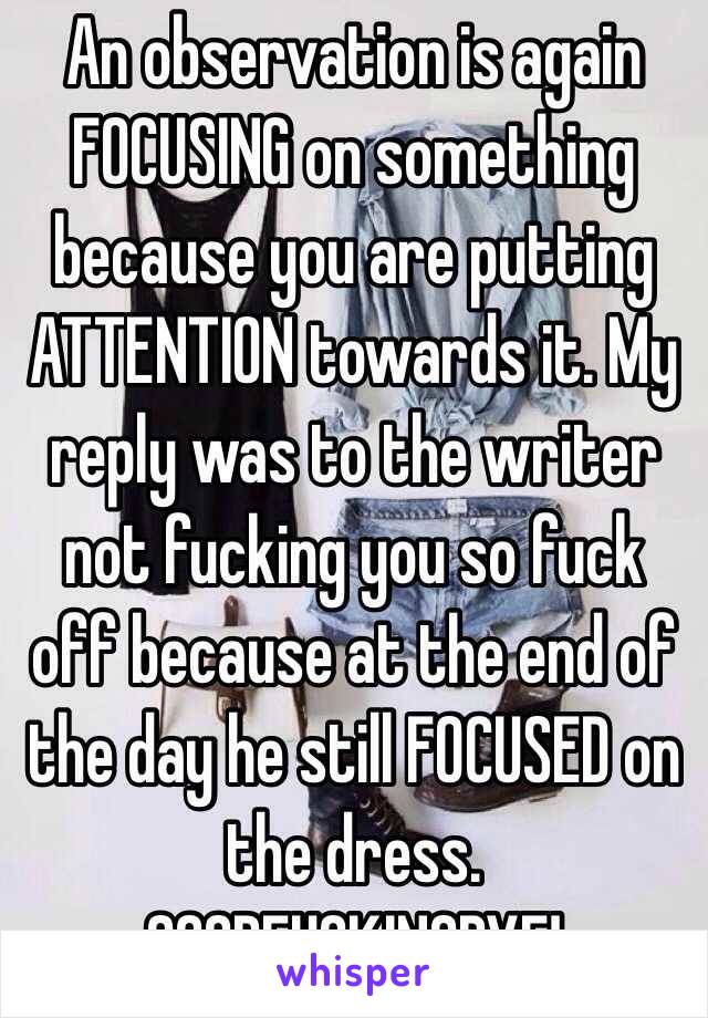 An observation is again FOCUSING on something because you are putting ATTENTION towards it. My reply was to the writer not fucking you so fuck off because at the end of the day he still FOCUSED on the dress. GOODFUCKINGBYE!