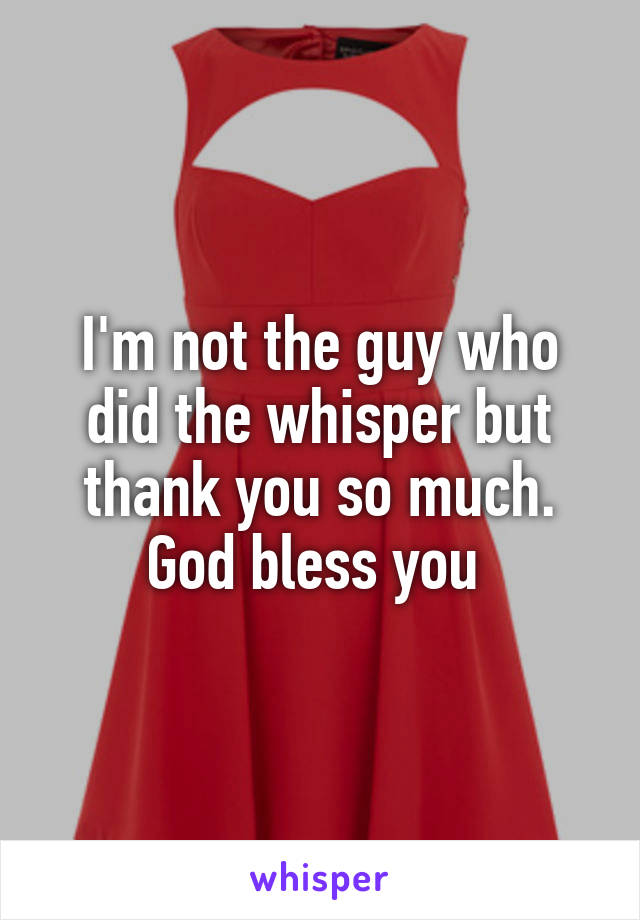 I'm not the guy who did the whisper but thank you so much. God bless you 