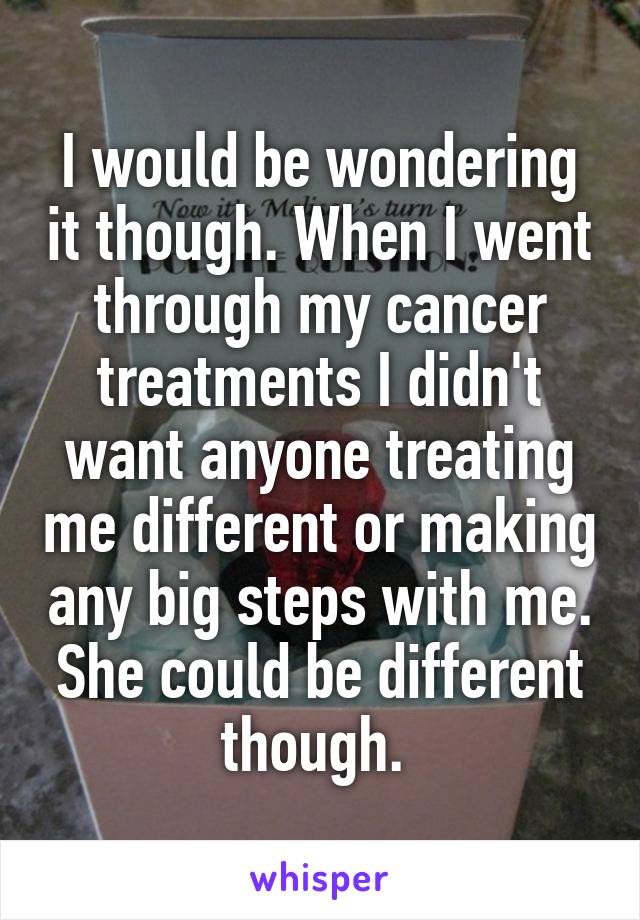 I would be wondering it though. When I went through my cancer treatments I didn't want anyone treating me different or making any big steps with me. She could be different though. 