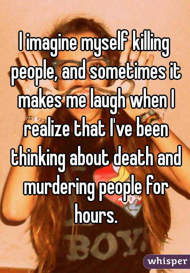 I imagine myself killing people, and sometimes it makes me laugh when I realize that I've been thinking about death and murdering people for hours.