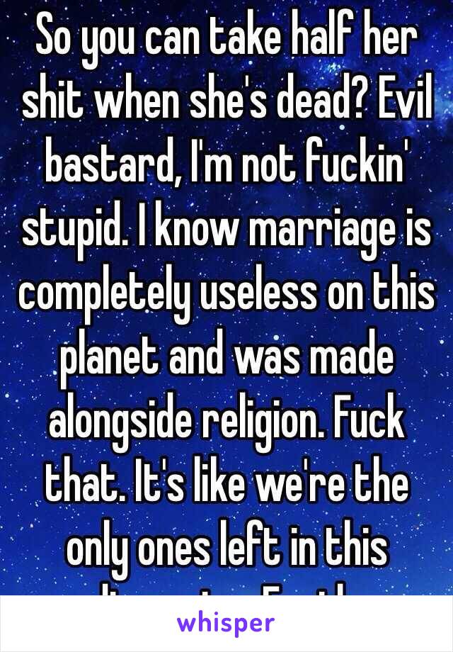 So you can take half her shit when she's dead? Evil bastard, I'm not fuckin' stupid. I know marriage is completely useless on this planet and was made alongside religion. Fuck that. It's like we're the only ones left in this dimension. Earth.