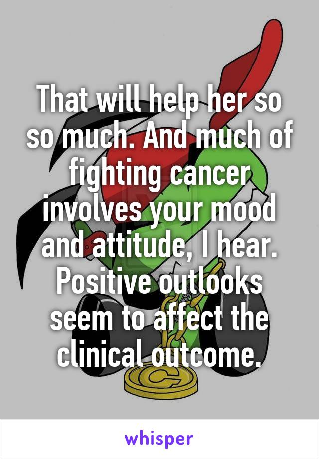 That will help her so so much. And much of fighting cancer involves your mood and attitude, I hear. Positive outlooks seem to affect the clinical outcome.